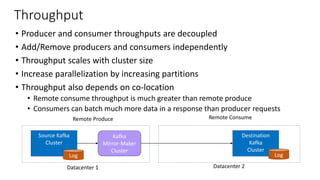 Kafka
Mirror-Maker
Cluster
Throughput
• Producer and consumer throughputs are decoupled
• Add/Remove producers and consumers independently
• Throughput scales with cluster size
• Increase parallelization by increasing partitions
• Throughput also depends on co-location
• Remote consume throughput is much greater than remote produce
• Consumers can batch much more data in a response than producer requests
Source Kafka
Cluster
Destination
Kafka
Cluster
Log Log
Kafka
Mirror-Maker
Cluster
Remote Produce Remote Consume
Datacenter 1 Datacenter 2
 