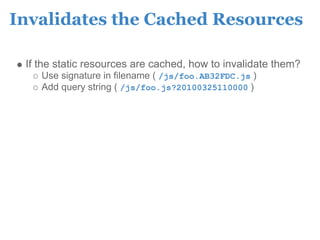 Invalidates the Cached Resources

 If the static resources are cached, how to invalidate them?
    Use signature in filename ( /js/foo.AB32FDC.js )
    Add query string ( /js/foo.js?20100325110000 )
 