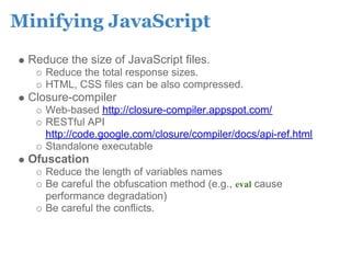 Minifying JavaScript
 Reduce the size of JavaScript files.
    Reduce the total response sizes.
    HTML, CSS files can be also compressed.
 Closure-compiler
    Web-based http://closure-compiler.appspot.com/
    RESTful API
    http://code.google.com/closure/compiler/docs/api-ref.html
    Standalone executable
 Ofuscation
    Reduce the length of variables names
    Be careful the obfuscation method (e.g., eval cause
    performance degradation)
    Be careful the conflicts.
 