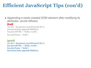 Efficient JavaScript Tips (con'd)

 Appending a newly-created DOM element after modifying its
 attributes. (avoid reflows)
 [bad]
 var foo = document.createElement('div');
 document.body.appendChild(foo);
 foo.innerHTML = 'Hello, world';
 foo.className = 'hello';

 [good]
 var foo = document.createElement('div');
 foo.innerHTML = 'Hello, world';
 foo.className = 'hello';
 document.body.appendChild(foo);
 
