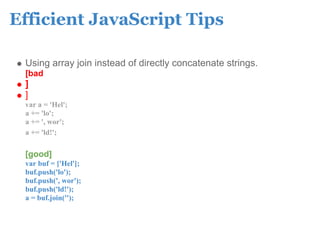 Efficient JavaScript Tips

 Using array join instead of directly concatenate strings.
 [bad
 ]
 ]
 var a = 'Hel';
 a += 'lo';
 a += ', wor';
 a += 'ld!';

 [good]
 var buf = ['Hel'];
 buf.push('lo');
 buf.push(', wor');
 buf.push('ld!');
 a = buf.join('');
 