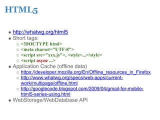 HTML5

 http://whatwg.org/html5
 Short tags:
    <!DOCTYPE html>
    <meta charset="UTF-8">
    <script src="xxx.js">, <style>...</style>
    <script async ...>
 Application Cache (offline data)
    https://developer.mozilla.org/En/Offline_resources_in_Firefox
    http://www.whatwg.org/specs/web-apps/current-
    work/multipage/offline.html
    http://googlecode.blogspot.com/2009/04/gmail-for-mobile-
    html5-series-using.html
 WebStorage/WebDatabase API
 