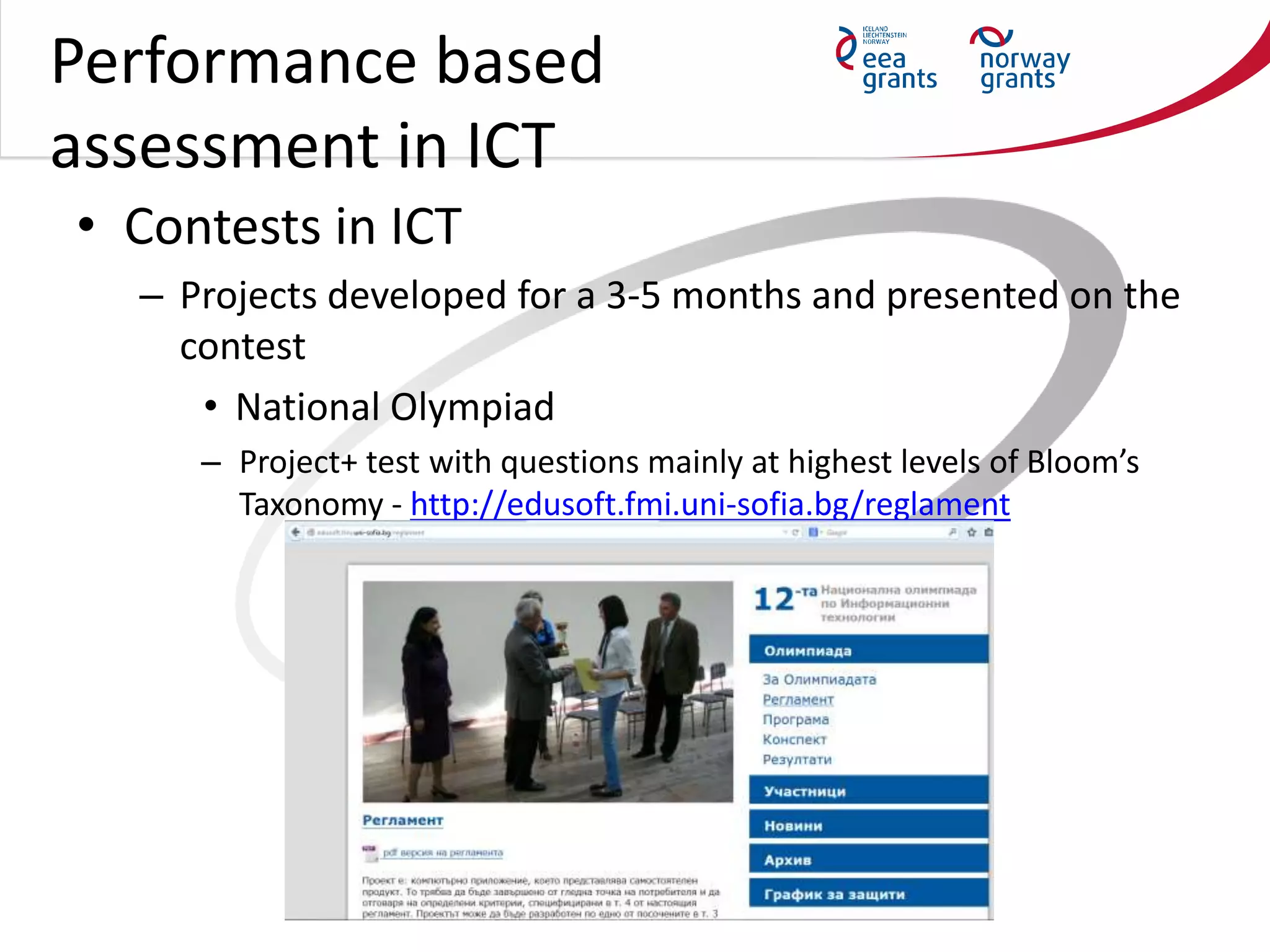 Performance based
assessment in ICT
• Contests in ICT
– Projects developed for a 3-5 months and presented on the
contest
• National Olympiad
– Project+ test with questions mainly at highest levels of Bloom’s
Taxonomy - http://edusoft.fmi.uni-sofia.bg/reglament
 