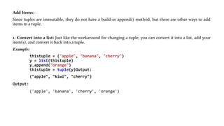 Add Items:
Since tuples are immutable, they do not have a build-in append() method, but there are other ways to add
items to a tuple.
1. Convert into a list: Just like the workaround for changing a tuple, you can convert it into a list, add your
item(s), and convert it back into a tuple.
Example:
thistuple = ("apple", "banana", "cherry")
y = list(thistuple)
y.append("orange")
thistuple = tuple(y)Output:
("apple", "kiwi", "cherry")
Output:
('apple', 'banana', 'cherry', 'orange')
 