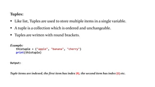 Tuples:
 Like list, Tuples are used to store multiple items in a single variable.
 A tuple is a collection which is ordered and unchangeable.
 Tuples are written with round brackets.
Example:
thistuple = ("apple", "banana", "cherry")
print(thistuple)
Output:
("apple", "banana", "cherry")
Tuple items are indexed, the first item has index [0], the second item has index [1] etc.
 