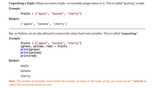 Unpacking a Tuple: When we create a tuple, we normally assign values to it. This is called "packing" a tuple
Example:
fruits = ("apple", "banana", "cherry")
Output:
('apple', 'banana', 'cherry')
-------------------------------------------------------------------------------------
But, in Python, we are also allowed to extract the values back into variables. This is called "unpacking":
Example:
fruits = ("apple", "banana", "cherry")
(green, yellow, red) = fruits
print(green)
print(yellow)
print(red)
Output:
apple
banana
cherry
Note: The number of variables must match the number of values in the tuple, if not, you must use an * asterisk to
collect the remaining values as a list.
 