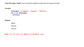 Loop Through a Tuple: You can loop through the tuple items by using a for loop
Example:
thistuple = ("apple", "banana", "cherry")
for x in thistuple:
print(x)
Output:
apple
banana
cherry
Note: We can also use while and do-while loop
 