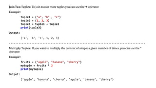 Join Two Tuples: To join two or more tuples you can use the + operator
Example:
tuple1 = ("a", "b" , "c")
tuple2 = (1, 2, 3)
tuple3 = tuple1 + tuple2
print(tuple3)
Output:
('a', 'b', 'c', 1, 2, 3)
-------------------------------------------------------------------------------------
Multiply Tuples: If you want to multiply the content of a tuple a given number of times, you can use the *
operator
Example:
fruits = ("apple", "banana", "cherry")
mytuple = fruits * 2
print(mytuple)
Output:
('apple', 'banana', 'cherry', 'apple', 'banana', 'cherry')
 
