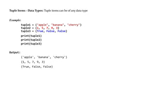 Tuple Items - Data Types: Tuple items can be of any data type
Example:
tuple1 = ("apple", "banana", "cherry")
tuple2 = (1, 5, 7, 9, 3)
tuple3 = (True, False, False)
print(tuple1)
print(tuple2)
print(tuple3)
Output:
('apple', 'banana', 'cherry')
(1, 5, 7, 9, 3)
(True, False, False)
 