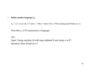 58
• Define another language Lh:
Lh = {x | x is in {0, 1}* and x = <M,w> where M is a TM encoding and M halts on w}
Note that Lh is P2 expressed as a language:
(P2):
Input: Turing machine M with input alphabet Σ and string w in Σ*.
Question: Does M halt on w?
 