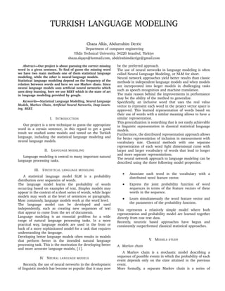 TURKISH LANGUAGE MODELING
Chaza Alkis, Abdurrahim Derric
Department of computer engineering
Yildiz Technical University, 34220 Istanbul, Türkiye
shaza.alqays@hotmail.com, abdelrahimdarrige@gmail.com
Abstract—Our project is about guessing the correct missing
word in a given sentence. To ﬁnd of guess the missing word
we have two main methods one of them statistical language
modeling, while the other is neural language models.
Statistical language modeling depend on the frequency of the
relation between words and here we use Markov chain. Since
neural language models uses artiﬁcial neural networks which
uses deep learning, here we use BERT which is the state of art
in language modeling provided by google.
Keywords—Statistical Language Modelling, Neural Language
Models, Markov Chain, Artiﬁcial Neural Networks, Deep Learn-
ing, BERT.
I. INTRODUCTION
Our project is a new technique to guess the appropriate
word in a certain sentence, in this regard to get a good
result we studied some models and tested on the Turkish
language, including the statistical language modeling and
neural language models.
II. LANGUAGE MODELING
Language modeling is central to many important natural
language processing tasks.
III. STATISTICAL LANGUAGE MODELING
A statistical language model SLM is a probability
distribution over sequences of words.
The language model learns the probability of words
occurring based on examples of text. Simpler models may
appear in the context of a short series of words, while larger
models may work at the level of sentences or paragraphs.
Most commonly, language models work at the word level.
The language model can be developed and used
independently, such as creating new sequences of text
that appear to come from the set of documents.
Language modeling is an essential problem for a wide
range of natural language processing tasks. In a more
practical way, language models are used in the front or
back of a more sophisticated model for a task that requires
understanding the language.
Developing better language models often results in models
that perform better in the intended natural language
processing task. This is the motivation for developing better
and more accurate language models, [1].
IV. NEURAL LANGUAGE MODELS
Recently, the use of neural networks in the development
of linguistic models has become so popular that it may now
be the preferred approach.
The use of neural networks in language modeling is often
called Neural Language Modeling, or NLM for short.
Neural network approaches yield better results than classic
methods in independent language models and when models
are incorporated into larger models in challenging tasks
such as speech recognition and machine translation.
The main reason behind the improvements in performance
may be the ability of the method to generalize.
Speciﬁcally, an inclusive word that uses the real value
vector to represent each word in the project vector space is
approved. This learned representation of words based on
their use of words with a similar meaning allows to have a
similar representation.
This generalization is something that is not easily achievable
in linguistic representation in classical statistical language
models.
Furthermore, the distributed representation approach allows
for better representation of inclusion in measurement with
vocabulary size. Classical methods with one separate
representation of each word ﬁght dimensional curse with
larger and larger vocabulary of words that lead to longer
and more separate representations.
The neural network approach to language modeling can be
described using the three following model properties:
• Associate each word in the vocabulary with a
distributed word feature vector.
• Express the joint probability function of word
sequences in terms of the feature vectors of these
words in the sequence.
• Learn simultaneously the word feature vector and
the parameters of the probability function.
This represents a relatively simple model where both
representation and probability model are learned together
directly from raw text data.
Recently, neurotic based approaches have begun and
consistently outperformed classical statistical approaches.
V. MODELS STUDY
A. Markov chain
A Markov chain is a stochastic model describing a
sequence of possible events in which the probability of each
event depends only on the state attained in the previous
event.
More formally, a separate Markov chain is a series of
 