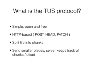 What is the TUS protocol?
• Simple, open and free
• HTTP-based ( POST, HEAD, PATCH )
• Split file into chunks
• Send smaller pieces, server keeps track of
chunks / offset
 