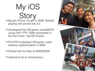 My iOS
Story• Bought iPhone 1st gen in 2008. Started
playing with iphone sdk 2.0
• Developed first iOS game, smackBOTS
using UIKit !!??!!, 500K downloads in
the first month, Top100 Overall
• First PvP multiplayer iOS game, super
hackery implementation in 2009
• Partied with the Woz at WWDC2009
• Aspired to be an entrepreneur
 