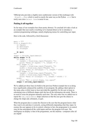 Conditionals                                                                    27/05/2007



VBScript also provides a slightly more cumbersome version of this technique with
 ElseIf...Then which is used in exactly the same way as the Python elif but is
rarely seen since Select Case is easier to use.

Putting it all together
So far many of our examples have been pretty abstract. To conclude let's take a look at
an example that uses nearly everything we've learned about so far to introduce a
common programming technique, namely displaying menus for controlling user input.

Here is the code, followed by a brief discussion:

menu = """
Pick a shape(1-3):
   1) Square
   2) Rectangle
   3) Triangle

    4)   Quit
"""
shape  = int(raw_input(menu))
while  shape != 4:
    if shape == 1:
       length = float(raw_input("Length: "))
       print "Area of square = ", length ** 2
    elif shape == 2:
       length = float(raw_input("Length: "))
       width = float(raw_input("Width: "))
       print "Area of rectangle = ", length * width
    elif shape == 3:
       length = float(raw_input("Length: "))
       width = float(raw_input("Width: "))
       print "Area of triangle = ", length * width / 2
    else:
       print "Not a valid shape, try again"
    shape = int(raw_input(menu))

We've added just three lines (in bold) to the previous Python example but in so doing
have significantly enhanced the usability of our program. By adding a Quit option to
the menu, plus a while loop we have provided the capability for the user to keep on
calculating sizes of different shapes until she has all the information she needs. There is
no need to rerun the program manually each time. The only other line we added was to
repeat the raw_input(menu) shape selection so that the user gets the chance to
change the shape and, ultimately, to quit.

What the program does is create the illusion to the user that the program knows what
they want to do and does it correctly, acting differently depending what they input. In
essence the user appears to be in control, whereas in fact, the programmer is in control
since he has anticipated all the valid inputs and how the program will react. The
intelligence on display is that of the programmer, not the machine - computers after all
are stupid!


                                                                                  Page 100
 