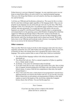 Learning to program                                                            27/05/2007



Python however is not just a beginner's language. As your experience grows you can
keep on using Python either as an end in itself or as a rapid prototyping language.
There are a few things that Python is not well suited to, but these are comparatively
few and far between.

I will also use VBScript and JavaScript as alternatives. The reason for this is to show
that the same basic techniques apply regardless of the language details. Once you can
program in one language you can easily pick up a new one in a few days. Why those
languages? Well, for a start they have very different styles to Python so form a useful
contrast, and more prosaically if we accept that most Web surfers who are also
beginners are using PCs with Microsoft Windows installed, there is a programming
environment built in to the operating system called Windows Scripting Host which has
support for VBScript and JScript (which is Microsoft's variant of JavaScript). In
addition anyone using Microsoft's web browser can also use these languages within
their browser, and in fact JavaScript should work in almost any browser. We'll only
look at how to run VBScript and JavaScript inside a browser, investigating WSH I'll
leave as an exercise for the interested Windows user!

Other resources
There are other Web sites trying to do this in other languages (and in the time since I
originally created this site a few other Python sites have appeared). There are also lots
of tutorials for those who already know how to program but want to learn a new
language. This section contains links to some of those that I think are worthwhile!

        The official Python language website with online documentation, latest
        downloads etc.
        The official Perl web site - Perl is a natural competitor to Python in capability
        but is, I think, harder to learn.
        JavaScript. is the source for information about JavaScript.
        If you don't much like my style a web site with similar aims is the How to think
        like a Computer Scientist produced by Jeff Elkner who uses Python in his high
        School classes. It seems a little bit less comprehensive than mine, but maybe
        I'm just biased :-)
        Since I first wrote this tutor a whole bunch of non programmer's tutorials have
        appeared and they are listed on the Python web site, so you can take your pick.
        Most of them focus on just getting you programming in Python so they don't
        explain so much of the jargon as I do, nor do they explain the Computer
        Science theory like Jeff does. You can find the page here.


                                     Next Contents

                  If you have any ideas on how to improve this tutorial
                              please feel free to contact me




                                                                                   Page 11
 