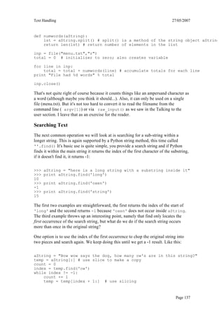 Text Handling                                                                      27/05/2007


def numwords(aString):
    lst = aString.split() # split() is a method of the string object aString
    return len(lst) # return number of elements in the list

inp = file("menu.txt","r")
total = 0 # initializer to zero; also creates variable

for line in inp:
    total = total + numwords(line) # accumulate totals for each line
print "File had %d words" % total

inp.close()

That's not quite right of course because it counts things like an ampersand character as
a word (although maybe you think it should...). Also, it can only be used on a single
file (menu.txt). But it's not too hard to convert it to read the filename from the
command line ( argv[1]) or via raw_input() as we saw in the Talking to the
user section. I leave that as an exercise for the reader.

Searching Text
The next common operation we will look at is searching for a sub-string within a
longer string. This is again supported by a Python string method, this time called
''.find() It's basic use is quite simple, you provide a search string and if Python
finds it within the main string it returns the index of the first character of the substring,
if it doesn't find it, it returns -1:

>>>   aString = "here is a long string with a substring inside it"
>>>   print aString.find('long')
10
>>>   print aString.find('oxen')
-1
>>>   print aString.find('string')
15

The first two examples are straightforward, the first returns the index of the start of
'long' and the second returns -1 because 'oxen' does not occur inside aString.
The third example throws up an interesting point, namely that find only locates the
first occurrence of the search string, but what do we do if the search string occurs
more than once in the original string?

One option is to use the index of the first occurrence to chop the original string into
two pieces and search again. We keep doing this until we get a -1 result. Like this:

aString = "Bow wow says the dog, how many ow's are in this string?"
temp = aString[:] # use slice to make a copy
count = 0
index = temp.find('ow')
while index != -1:
    count += 1
    temp = temp[index + 1:] # use slicing



                                                                                     Page 137
 