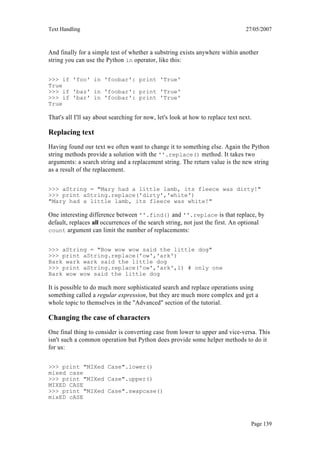 Text Handling                                                                    27/05/2007



And finally for a simple test of whether a substring exists anywhere within another
string you can use the Python in operator, like this:

>>> if 'foo' in 'foobar': print 'True'
True
>>> if 'baz' in 'foobar': print 'True'
>>> if 'bar' in 'foobar': print 'True'
True

That's all I'll say about searching for now, let's look at how to replace text next.

Replacing text
Having found our text we often want to change it to something else. Again the Python
string methods provide a solution with the ''.replace() method. It takes two
arguments: a search string and a replacement string. The return value is the new string
as a result of the replacement.

>>> aString = "Mary had a little lamb, its fleece was dirty!"
>>> print aString.replace('dirty','white')
"Mary had a little lamb, its fleece was white!"

One interesting difference between ''.find() and ''.replace is that replace, by
default, replaces all occurrences of the search string, not just the first. An optional
count argument can limit the number of replacements:


>>> aString = "Bow wow wow said the little dog"
>>> print aString.replace('ow','ark')
Bark wark wark said the little dog
>>> print aString.replace('ow','ark',1) # only one
Bark wow wow said the little dog

It is possible to do much more sophisticated search and replace operations using
something called a regular expression, but they are much more complex and get a
whole topic to themselves in the "Advanced" section of the tutorial.

Changing the case of characters
One final thing to consider is converting case from lower to upper and vice-versa. This
isn't such a common operation but Python does provide some helper methods to do it
for us:

>>> print "MIXed Case".lower()
mixed case
>>> print "MIXed Case".upper()
MIXED CASE
>>> print "MIXed Case".swapcase()
mixED cASE



                                                                                   Page 139
 