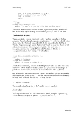 Error Handling                                                                 27/05/2007


        logfile = open("errorlog.txt","w")
        logfile.write("datum was 42n")
        logfile.close()
        raise

try:
   f(42)
except ZeroDivisionError:
   print "You can't divide by zero, try another value"

Notice how the function f() catches the error, logs a message in the error file and
then passes the exception back up for the outer try/except block to deal with.

User Defined Exceptions

We can also define our own exception types for even finer grained control of our
programs. We do this by defining a new exception class (we briefly looked at defining
classes in the Raw Materials topic and will look at it in more detail in the Object
Oriented Programming topic later in the tutorial). Usually an exception class is trivial
and contains no content of its own, we simply define it as a sub-class of
Exception and use it as a kind of "smart label" that can be detected by
except statements. A short example will suffice here:


class BrokenError(Exception): pass
try:
   raise BrokenError
except BrokenError:
   print "We found a Broken Error"

Note that we use a naming convention of adding "Error" to the end of the class name
and that we inherit the behavior of the generic Exception class by including it in
parentheses after the name - we'll learn all about inheritance in the OOP topic.

One final point to note on raising errors. Up until now we have quit our programs by
importing sys and calling the exit() function. Another method that achieves exactly
the same result is to raise the SystemExit error, like this:

>>> raise SystemExit

The main advantage being that we don't need to import sys first.

JavaScript
JavaScript handles errors in a very similar way to Python, using the keywords try,
catch and throw in place of Python's try, except and raise.




                                                                                 Page 150
 