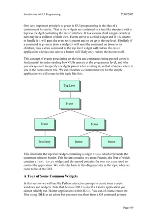 Introduction to GUI Programming                                                    27/05/2007



One very important principle to grasp in GUI programming is the idea of a
containment hierarchy. That is the widgets are contained in a tree like structure with a
top level widget controlling the entire interface. It has various child widgets which in
turn may have children of their own. Events arrive at a child widget and if it is unable
to handle it it will pass the event to its parent and so on up to the top level. Similarly if
a command is given to draw a widget it will send the command on down to its
children, thus a draw command to the top level widget will redraw the entire
application whereas one sent to a button will likely only redraw the button itself.

This concept of events percolating up the tree and commands being pushed down is
fundamental to understanding how GUIs operate at the programmer level, and why
you always need to specify a widgets parent when creating it, so that it knows where it
sits in the containment tree. We can illustrate a containment tree for the simple
application we will create in this topic like this:
                                               ,




This illustrates the top level widget containing a single Frame which represents the
outermost window border. This in turn contains two more Frames, the first of which
contains a Text Entry widget and the second contains the two Buttons used to
control the application. We will refer back to this diagram later in the topic when we
come to build the GUI.

A Tour of Some Common Widgets
In this section we will use the Python interactive prompt to create some simple
windows and widgets. Note that because IDLE is itself a Tkinter application you
cannot reliably run Tkinter applications within IDLE. You can of course create the
files using IDLE as an editor but you must run them from a OS command prompt.



                                                                                     Page 199
 