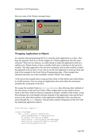 Introduction to GUI Programming                                               27/05/2007



Here are some of the Tkinter message boxes:




Wrapping Applications as Objects
It's common when programming GUI's to wrap the entire application as a class. This
begs the question, how do we fit the widgets of a Tkinter application into this class
structure? There are two choices, we either decide to make the application itself as a
subclass of a Tkinter Frame or have a member field store a reference to the top level
window. The latter approach is the one most commonly used in other toolkits so that's
the approach we'll use here. If you want to see the first approach in action go back and
look at the example in the Event Driven Programming topic. (That example also
illustrates the basic use of the incredibly versatile Tkinter Text widget)

I will convert the example above using an Entry field, a Clear button and a Quit button
to an OO structure. First we create an Application class and within the constructor
assemble the visual parts of the GUI.

We assign the resultant Frame to self.mainWindow, thus allowing other methods of
the class access to the top level Frame. Other widgets that we may need to access
(such as the Entry field) are likewise assigned to member variables of the Frame. Using
this technique the event handlers become methods of the application class and all have
access to any other data members of the application (although in this case there are
none) through the self reference. This provides seamless integration of the GUI with
the underlying application objects:

from Tkinter import *

class ClearApp:
   def __init__(self, parent=0):
      self.mainWindow = Frame(parent)
      # Create the entry widget
      self.entry = Entry(self.mainWindow)
      self.entry.insert(0,"Hello world")
      self.entry.pack(fill=X)



                                                                                Page 208
 