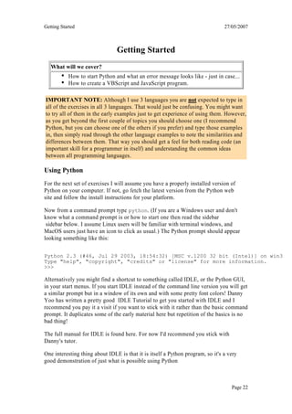 Getting Started                                                                 27/05/2007



                                Getting Started
   What will we cover?
           How to start Python and what an error message looks like - just in case...
           How to create a VBScript and JavaScript program.

IMPORTANT NOTE: Although I use 3 languages you are not expected to type in
all of the exercises in all 3 languages. That would just be confusing. You might want
to try all of them in the early examples just to get experience of using them. However,
as you get beyond the first couple of topics you should choose one (I recommend
Python, but you can choose one of the others if you prefer) and type those examples
in, then simply read through the other language examples to note the similarities and
differences between them. That way you should get a feel for both reading code (an
important skill for a programmer in itself) and understanding the common ideas
between all programming languages.

Using Python
For the next set of exercises I will assume you have a properly installed version of
Python on your computer. If not, go fetch the latest version from the Python web
site and follow the install instructions for your platform.

Now from a command prompt type python. (If you are a Windows user and don't
know what a command prompt is or how to start one then read the sidebar
 sidebar below. I assume Linux users will be familiar with terminal windows, and
MacOS users just have an icon to click as usual.) The Python prompt should appear
looking something like this:

Python 2.3 (#46, Jul 29 2003, 18:54:32) [MSC v.1200 32 bit (Intel)] on win32
Type "help", "copyright", "credits" or "license" for more information.
>>>

Alternatively you might find a shortcut to something called IDLE, or the Python GUI,
in your start menus. If you start IDLE instead of the command line version you will get
a similar prompt but in a window of its own and with some pretty font colors! Danny
Yoo has written a pretty good IDLE Tutorial to get you started with IDLE and I
recommend you pay it a visit if you want to stick with it rather than the basic command
prompt. It duplicates some of the early material here but repetition of the basics is no
bad thing!

The full manual for IDLE is found here. For now I'd recommend you stick with
Danny's tutor.

One interesting thing about IDLE is that it is itself a Python program, so it's a very
good demonstration of just what is possible using Python



                                                                                   Page 22
 