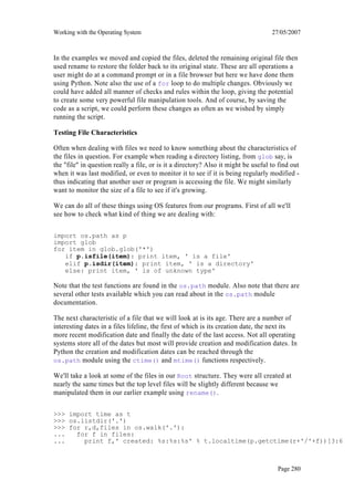 Working with the Operating System                                                   27/05/2007



In the examples we moved and copied the files, deleted the remaining original file then
used rename to restore the folder back to its original state. These are all operations a
user might do at a command prompt or in a file browser but here we have done them
using Python. Note also the use of a for loop to do multiple changes. Obviously we
could have added all manner of checks and rules within the loop, giving the potential
to create some very powerful file manipulation tools. And of course, by saving the
code as a script, we could perform these changes as often as we wished by simply
running the script.

Testing File Characteristics

Often when dealing with files we need to know something about the characteristics of
the files in question. For example when reading a directory listing, from glob say, is
the "file" in question really a file, or is it a directory? Also it might be useful to find out
when it was last modified, or even to monitor it to see if it is being regularly modified -
thus indicating that another user or program is accessing the file. We might similarly
want to monitor the size of a file to see if it's growing.

We can do all of these things using OS features from our programs. First of all we'll
see how to check what kind of thing we are dealing with:

import os.path as p
import glob
for item in glob.glob('*')
   if p.isfile(item): print item, ' is a file'
   elif p.isdir(item): print item, ' is a directory'
   else: print item, ' is of unknown type'

Note that the test functions are found in the os.path module. Also note that there are
several other tests available which you can read about in the os.path module
documentation.

The next characteristic of a file that we will look at is its age. There are a number of
interesting dates in a files lifeline, the first of which is its creation date, the next its
more recent modification date and finally the date of the last access. Not all operating
systems store all of the dates but most will provide creation and modification dates. In
Python the creation and modification dates can be reached through the
os.path module using the ctime() and mtime() functions respectively.

We'll take a look at some of the files in our Root structure. They were all created at
nearly the same times but the top level files will be slightly different because we
manipulated them in our earlier example using rename().

>>> import time as t
>>> os.listdir('.')
>>> for r,d,files in os.walk('.'):
...   for f in files:
...     print f,' created: %s:%s:%s' % t.localtime(p.getctime(r+'/'+f))[3:6]



                                                                                      Page 280
 