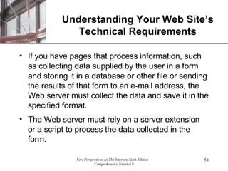 Understanding Your Web Site’s Technical Requirements If you have pages that process information, such as collecting data supplied by the user in a form and storing it in a database or other file or sending the results of that form to an e-mail address, the Web server must collect the data and save it in the specified format.  The Web server must rely on a server extension or a script to process the data collected in the form. 