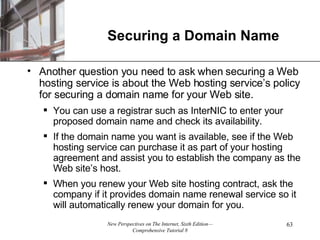 Securing a Domain Name Another question you need to ask when securing a Web hosting service is about the Web hosting service’s policy for securing a domain name for your Web site. You can use a registrar such as InterNIC to enter your proposed domain name and check its availability. If the domain name you want is available, see if the Web hosting service can purchase it as part of your hosting agreement and assist you to establish the company as the Web site’s host. When you renew your Web site hosting contract, ask the company if it provides domain name renewal service so it will automatically renew your domain for you. 