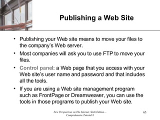 Publishing a Web Site Publishing your Web site means to move your files to the company’s Web server.  Most companies will ask you to use FTP to move your files.  Control panel : a Web page that you access with your Web site’s user name and password and that includes all the tools. If you are using a Web site management program such as FrontPage or Dreamweaver, you can use the tools in those programs to publish your Web site. 