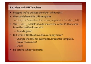 Bad	
  Ideas	
  with	
  URI	
  Templates	
  

•  Imagine	
  we’re	
  created	
  an	
  order,	
  what	
  next?	
  
•  We	
  could	
  share	
  this	
  URI	
  template:	
  
    –  http://restbucks.com/payment/{order_id}
•  The	
  order_id	
  ﬁeld	
  should	
  match	
  the	
  order	
  ID	
  that	
  came	
  
   from	
  the	
  restbucks	
  service	
  
    –  Sounds	
  great!	
  
•  But	
  what	
  if	
  Restbucks	
  outsources	
  payment?	
  
    –  Change	
  the	
  URI	
  for	
  payments,	
  break	
  the	
  template,	
  
         break	
  consumers!	
  
    –  D’oh!	
  
•  Be	
  careful	
  what	
  you	
  share!	
  
 