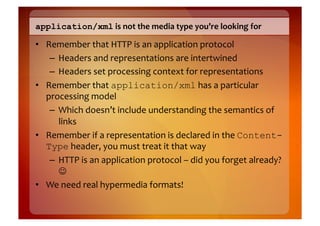 application/xml	
  is	
  not	
  the	
  media	
  type	
  you’re	
  looking	
  for	
  

•  Remember	
  that	
  HTTP	
  is	
  an	
  application	
  protocol	
  
    –  Headers	
  and	
  representations	
  are	
  intertwined	
  
    –  Headers	
  set	
  processing	
  context	
  for	
  representations	
  
•  Remember	
  that	
  application/xml	
  has	
  a	
  particular	
  
   processing	
  model	
  
    –  Which	
  doesn’t	
  include	
  understanding	
  the	
  semantics	
  of	
  
       links	
  
•  Remember	
  if	
  a	
  representation	
  is	
  declared	
  in	
  the	
  Content-
   Type	
  header,	
  you	
  must	
  treat	
  it	
  that	
  way	
  
    –  HTTP	
  is	
  an	
  application	
  protocol	
  –	
  did	
  you	
  forget	
  already?	
  
       	
  
•  We	
  need	
  real	
  hypermedia	
  formats!	
  
 
