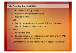 What’s	
  the	
  big	
  deal	
  with	
  XHTML?	
  

•  It	
  does	
  two	
  interesting	
  things:	
  
    1.  It	
  gives	
  us	
  document	
  structure	
  
    2.  It	
  gives	
  us	
  links	
  
 •  So?	
  
    1.  We	
  can	
  understand	
  the	
  format	
  of	
  those	
  resources	
  
    2.  We	
  can	
  discover	
  other	
  resources!	
  
 •  How?	
  
    1.  Follow	
  the	
  links!	
  
    2.  Encode	
  the	
  resource	
  representation	
  as	
  “normal”	
  XML	
  
           in	
  your	
  XHTML	
  documents	
  
 •  Contrast	
  this	
  with	
  the	
  Atom	
  and	
  APP	
  approach...similar!	
  
 