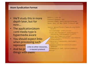 Atom	
  Syndication	
  Format	
  



•  We’ll	
  study	
  this	
  in	
  more	
      HTTP/1.1 200 OK
                                               Content-Length: 342
   depth	
  later,	
  but	
  for	
             Content-Type: application/atom+xml
                                               Date: Sun, 22 Mar 2009 17:04:10 GMT
   now…	
  
                                               <entry xmlns="http://www.w3.org/2005/
•  The	
  application/atom                        Atom">

   +xml	
  media	
  type	
  is	
  
                                                 <title>Order 1234</title>
                                                 <link rel="payment" href="http://
   hypermedia	
  aware	
                          restbucks.com/payment/1234"/>
                                                 <link rel="special-offer"
                                                  href="http://restbucks.com/offers/
•  You	
  should	
  expect	
  links	
             freeCookie"/>

   when	
  processing	
  such	
                  <id>http://restbucks.com/order/
                                                  1234</id>
   representations	
   other	
  resources,	
   <updated>2009-03-22T16:57:02Z</
                    Links	
  to	
                 updated>

•  And	
  be	
  prepared	
  to	
  drotocol	
   </entry>
                       a	
  nascent	
  p o	
  
                                                 <summary>1x Cafe Latte</summary>

   things	
  with	
  them!	
  
 