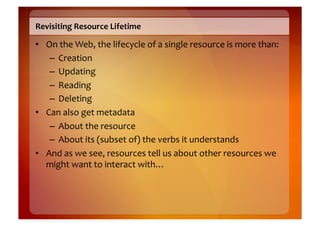 Revisiting	
  Resource	
  Lifetime	
  

•  On	
  the	
  Web,	
  the	
  lifecycle	
  of	
  a	
  single	
  resource	
  is	
  more	
  than:	
  
    –  Creation	
  
    –  Updating	
  
    –  Reading	
  
    –  Deleting	
  
•  Can	
  also	
  get	
  metadata	
  
    –  About	
  the	
  resource	
  
    –  About	
  its	
  (subset	
  of)	
  the	
  verbs	
  it	
  understands	
  
•  And	
  as	
  we	
  see,	
  resources	
  tell	
  us	
  about	
  other	
  resources	
  we	
  
   might	
  want	
  to	
  interact	
  with…	
  
 