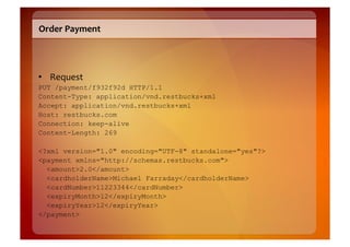 Order	
  Payment	
  




•  Request	
  
PUT /payment/f932f92d HTTP/1.1
Content-Type: application/vnd.restbucks+xml
Accept: application/vnd.restbucks+xml
Host: restbucks.com
Connection: keep-alive
Content-Length: 269

<?xml version="1.0" encoding="UTF-8" standalone="yes"?>
<payment xmlns="http://schemas.restbucks.com">
  <amount>2.0</amount>
  <cardholderName>Michael Farraday</cardholderName>
  <cardNumber>11223344</cardNumber>
  <expiryMonth>12</expiryMonth>
  <expiryYear>12</expiryYear>
</payment>
 