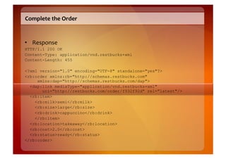 Complete	
  the	
  Order	
  


•  Response	
  
HTTP/1.1 200 OK
Content-Type: application/vnd.restbucks+xml
Content-Length: 455

<?xml version="1.0" encoding="UTF-8" standalone="yes"?>
<rb:order xmlns:rb="http://schemas.restbucks.com"
     xmlns:dap="http://schemas.restbucks.com/dap">
  <dap:link mediaType="application/vnd.restbucks+xml"
       uri="http://restbucks.com/order/f932f92d" rel="latest"/>
  <rb:item>
    <rb:milk>semi</rb:milk>
    <rb:size>large</rb:size>
    <rb:drink>cappuccino</rb:drink>
    </rb:item>
  <rb:location>takeaway</rb:location>
  <rb:cost>2.0</rb:cost>
  <rb:status>ready</rb:status>
</rb:order>
 