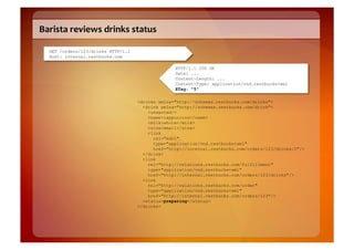 Barista	
  reviews	
  drinks	
  status	
  

   GET /orders/123/drinks HTTP/1.1
   Host: internal.restbucks.com

                                                   HTTP/1.1 200 OK
                                                   Date: ...
                                                   Content-Length: ...
                                                   Content-Type: application/vnd.restbucks+xml
                                                   ETag: "5"

                                     <drinks xmlns="http://schemas.restbucks.com/drinks">
                                       <drink xmlns="http://schemas.restbucks.com/drink">
                                         <unwanted/>
                                         <name>cappuccino</name>
                                         <milk>whole</milk>
                                         <size>small</size>
                                         <link
                                           rel="edit"
                                           type="application/vnd.restbucks+xml"
                                           href="http://internal.restbucks.com/orders/123/drinks/2"/>
                                       </drink>
                                       <link
                                         rel="http://relations.restbucks.com/fulfillment"
                                         type="application/vnd.restbucks+xml"
                                         href="http://internal.restbucks.com/orders/123/drinks"/>
                                       <link
                                         rel="http://relations.restbucks.com/order"
                                         type="application/vnd.restbucks+xml"
                                         href="http://internal.restbucks.com/orders/123"/>
                                       <status>preparing</status>
                                     </drinks>
 
