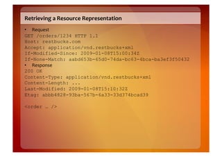 Retrieving	
  a	
  Resource	
  Representation	
  
•  Request	
  
GET /orders/1234 HTTP 1.1
Host: restbucks.com
Accept: application/vnd.restbucks+xml
If-Modified-Since: 2009-01-08T15:00:34Z
If-None-Match: aabd653b-65d0-74da-bc63-4bca-ba3ef3f50432
•  Response	
  
200 OK
Content-Type: application/vnd.restbucks+xml
Content-Length: ...
Last-Modified: 2009-01-08T15:10:32Z
Etag: abbb4828-93ba-567b-6a33-33d374bcad39

<order … />
 