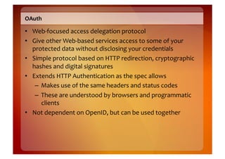 OAuth	
  

•  Web-­‐focused	
  access	
  delegation	
  protocol	
  
•  Give	
  other	
  Web-­‐based	
  services	
  access	
  to	
  some	
  of	
  your	
  
   protected	
  data	
  without	
  disclosing	
  your	
  credentials	
  
•  Simple	
  protocol	
  based	
  on	
  HTTP	
  redirection,	
  cryptographic	
  
   hashes	
  and	
  digital	
  signatures	
  
•  Extends	
  HTTP	
  Authentication	
  as	
  the	
  spec	
  allows	
  
    –  Makes	
  use	
  of	
  the	
  same	
  headers	
  and	
  status	
  codes	
  
    –  These	
  are	
  understood	
  by	
  browsers	
  and	
  programmatic	
  
       clients	
  
•  Not	
  dependent	
  on	
  OpenID,	
  but	
  can	
  be	
  used	
  together	
  
 