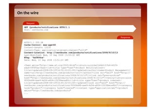 On	
  the	
  wire	
  

        Request	
  
      GET /products/notifications HTTP/1.1
      Host: restbucks.com


                                                                                   Response	
  

      HTTP/1.1 200 OK
      Cache-Control: max-age=60
      Content-Length: 12230
      Content-Type: application/atom+xml;charset="utf-8"
      Content-Location: http://restbucks.com/products/notifications/2008/9/10/13
      Last-Modified: Wed, 10 Sep 2008 13:50:32 GMT
      ETag: "6a0806ca"
      Date: Wed, 10 Sep 2008 13:51:03 GMT

      <feed xmlns="http://www.w3.org/2005/Atom"><id>urn:uuid:be21b6b0-57b4-4029-
      ada4-09585ee74adc</id><title type="text">Product Notifications</
      title><updated>2008-09-10T14:50:32+01:00</updated><author><name>Product Management</
      name><uri>http://restbucks.com/products</uri></author><link rel="self" href="http://
      restbucks.com/products/notifications/2008/9/10/13"/><link rel="prev-archive"
      href="http://restbucks.com/products/notifications/2008/9/10/12"/><entry><id>urn:uuid:
      95506d98-aae9-4d34-a8f4-1ff30bece80c</id><title type="text">product created</
      title><updated>2008-09-10T14:45:32+01:00</updated><link rel="self" href="http://
      restbucks.com/products/notifications/95506d98-aae9-4d34-a8f4-1ff30bece80c"/><category
      term="product"/><category term="created"/><content type="application/xml"><product
      xmlns="http://restbucks.com/products"
      ...
 
