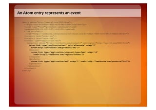 An	
  Atom	
  entry	
  represents	
  an	
  event	
  

   <entry xmlns="http://www.w3.org/2005/Atom">
     <id>urn:uuid:b436fda6-93f5-4c00-98a3-06b62c3d31b8</id>
     <title type="text">promotion cancelled</title>
     <updated>2008-09-10T13:57:14+01:00</updated>
     <link rel="self"
       href="http://restbucks.com/products/notifications/b436fda6-93f5-4c00-98a3-06b62c3d31b8"/>
     <category term="promotion"/>
     <category term="cancelled"/>
     <content type="application/xml">
       <promotion xmlns="http://restbucks.com/products" xmlns:atom="http://www.w3.org/2005/Atom">
         <atom:link type="application/xml" rel="alternate" etag="3"
            href="http://restbucks.com/products/391"/>
         <regions>
            <atom:link type="application/atom+xml;type=feed" etag="14"
              href="http://restbucks.com/regions/london"/>
         </regions>
         <products>
            <atom:link type="application/xml" etag="1" href="http://restbucks.com/products/7642"/>
         </products>
       </promotion>
     </content>
   </entry>
 