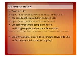 URI	
  Templates	
  are	
  Easy!	
  

•  Take	
  the	
  URI:	
  	
  
http://restbucks.com/orders?{order_id}
•  You	
  could	
  do	
  the	
  substitution	
  and	
  get	
  a	
  URI:	
  	
  
http://restbucks.com/orders?1234
•  Can	
  easily	
  make	
  more	
  complex	
  URIs	
  too	
  
    –  Mixing	
  template	
  and	
  non-­‐template	
  sections	
  
http://restbucks.com/{orders}/{shop}/{year}/{month}.xml


•  Use	
  URI	
  templates	
  client-­‐side	
  to	
  compute	
  server-­‐side	
  URIs	
  
    –  But	
  beware	
  this	
  introduces	
  coupling!	
  
 