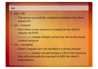 2xx	
  

•  200	
  –	
  OK	
  
    –  The	
  server	
  successfully	
  completed	
  whatever	
  the	
  client	
  
       asked	
  of	
  it	
  
•  201	
  –	
  Created	
  
    –  Sent	
  when	
  a	
  new	
  resource	
  is	
  created	
  at	
  the	
  client’s	
  
       request	
  via	
  POST	
  
    –  Location	
  header	
  should	
  contain	
  the	
  URI	
  to	
  the	
  newly	
  
       created	
  resource	
  
•  202	
  –	
  Accepted	
  
    –  Client’s	
  request	
  can’t	
  be	
  handled	
  in	
  a	
  timely	
  manner	
  
    –  Location	
  header	
  should	
  contain	
  a	
  URI	
  to	
  the	
  resource	
  
       that	
  will	
  eventually	
  be	
  exposed	
  to	
  fulﬁl	
  the	
  client’s	
  
       expectations	
  
 