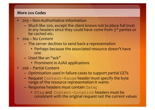 More	
  2xx	
  Codes	
  
•  203	
  –	
  Non-­‐Authoritative	
  Information	
  
    –  Much	
  like	
  200,	
  except	
  the	
  client	
  knows	
  not	
  to	
  place	
  full	
  trust	
  
       in	
  any	
  headers	
  since	
  they	
  could	
  have	
  come	
  from	
  3rd	
  parties	
  or	
  
       be	
  cached	
  etc.	
  
•  204	
  –	
  No	
  Content	
  
    –  The	
  server	
  declines	
  to	
  send	
  back	
  a	
  representation	
  
           •  Perhaps	
  because	
  the	
  associated	
  resource	
  doesn’t	
  have	
  
                one	
  
    –  Used	
  like	
  an	
  “ack”	
  
           •  Prominent	
  in	
  AJAX	
  applications	
  
•  206	
  –	
  Partial	
  Content	
  
    –  Optimisation	
  used	
  in	
  failure	
  cases	
  to	
  support	
  partial	
  GETs	
  
    –  Request	
  Content-Range	
  header	
  must	
  specify	
  the	
  byte	
  
       range	
  of	
  the	
  resource	
  representation	
  it	
  wants	
  
    –  Response	
  headers	
  must	
  contain	
  Date;	
  
           •  ETag	
  and	
  	
  Content-Location	
  headers	
  must	
  be	
  
                consistent	
  with	
  the	
  original	
  request	
  not	
  the	
  current	
  values	
  
 