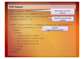 POST	
  Request	
  
POST /orders HTTP/1.1                Verb,	
  path,	
  and	
  HTTP	
  
Host: restbucks.example.com                    version	
  
Content-Type:application/vnd.restbucks+xml
                                    Restbucks-­‐speciﬁc	
  XML	
  
Content-Length: 225
                                                        content	
  

<order xmlns="http://schemas.restbucks.com/order">
  <location>takeAway</location>         Content	
  
  <items>                     (again	
  Restbucks	
  XML)	
  
    <item>
      <name>latte</name>
      <quantity>1</quantity>
      <milk>whole</milk>
      <size>small</size>
    </item>
  </items>
</order>
 