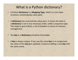 What is a Python dictionary?
• A Python dictionary is a Mapping Type, which is a mini data-
  structure, containing key-value pairs.

• A dictionary has unsorted key-value pairs. It means the data in
  a dictionary is not in any necessary order, unlike a sequence type.
  This helps to give Python, a lot of freedom in terms of memory
  management.

• The key in a dictionary should be immutable.

• A key is always unique. If you use the same key in an assignment,
  the value of this key gets updated, instead of adding a new key with
  the same name.
 