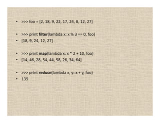 • >>> foo = [2, 18, 9, 22, 17, 24, 8, 12, 27]

• >>> print filter(lambda x: x % 3 == 0, foo)
• [18, 9, 24, 12, 27]

• >>> print map(lambda x: x * 2 + 10, foo)
• [14, 46, 28, 54, 44, 58, 26, 34, 64]

• >>> print reduce(lambda x, y: x + y, foo)
• 139
 