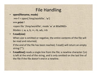 File Handling
• open(filename, mode)
   >>> f = open('/tmp/workfile', 'w')
  >>> print f
  <open file '/tmp/workfile', mode 'w' at 80a0960>
  Modes: r, w, a, b, r+, rb, wb, r+b
• f.read(size)
  When size is omitted or negative, the entire contents of the file will
  be read and returned;
  If the end of the file has been reached, f.read() will return an empty
  string ("").
• f.readline() reads a single line from the file; a newline character (n)
  is left at the end of the string, and is only omitted on the last line of
  the file if the file doesn’t end in a newline.
 