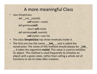 A more meaningful Class
• class SimpleClass:
        def __init__(myVal):
                self.myVal = myVal
        def getValue(self):
                return self.myVal
        def setValue(self, newVal):
                self.myVal = new Val
• The class SimpleClass has three methods inside it.
• The first one has the name _ _init_ _ and is called the
  constructor. The name of this method should always be _init_
  _. It takes the argument myVal. This value is used to initialize
  an object. This method is used frequently to initialize an
  object with a given state, rather than calling a whole set of
  functions to set its state after creation.
 