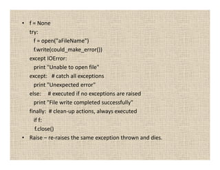 • f = None
  try:
    f = open("aFileName")
    f.write(could_make_error())
  except IOError:
    print "Unable to open file"
  except: # catch all exceptions
    print "Unexpected error"
  else: # executed if no exceptions are raised
    print "File write completed successfully"
  finally: # clean-up actions, always executed
    if f:
     f.close()
• Raise – re-raises the same exception thrown and dies.
 